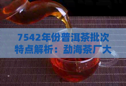 7542年份普洱茶批次特点解析：勐海茶厂大益深度剖析