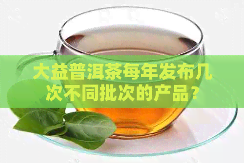 大益普洱茶每年发布几次不同批次的产品？