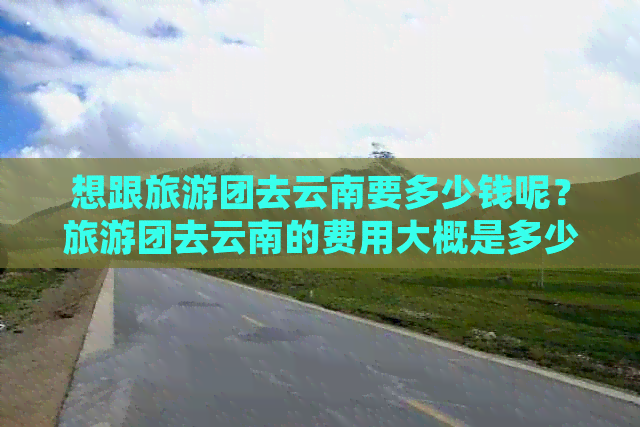 想跟旅游团去云南要多少钱呢？旅游团去云南的费用大概是多少一个人？