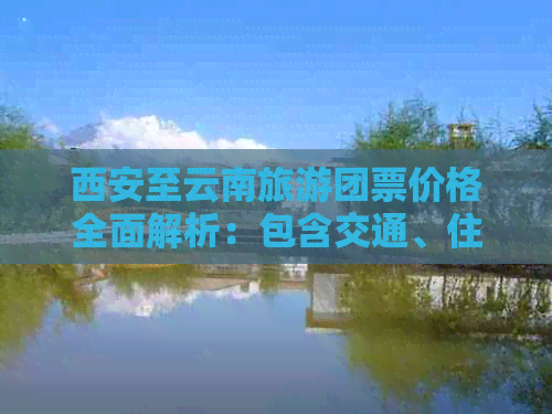 西安至云南旅游团票价格全面解析：包含交通、住宿、景点门票等费用