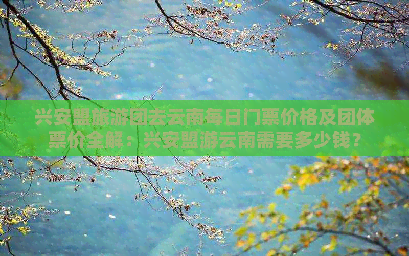 兴安盟旅游团去云南每日门票价格及团体票价全解：兴安盟游云南需要多少钱？