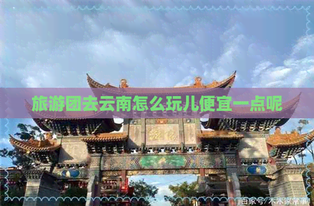 旅游团去云南怎么玩儿便宜一点呢