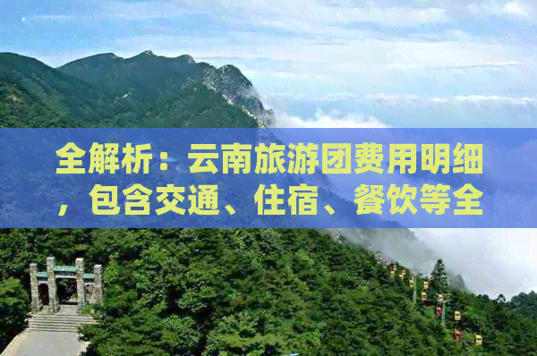 全解析：云南旅游团费用明细，包含交通、住宿、餐饮等全方位费用信息！