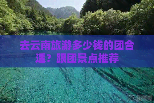 去云南旅游多少钱的团合适？跟团景点推荐