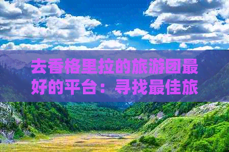 去香格里拉的旅游团更好的平台：寻找更佳旅行方案与服务