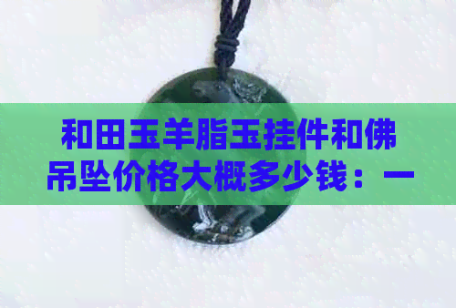 和田玉羊脂玉挂件和佛吊坠价格大概多少钱：一克全解析