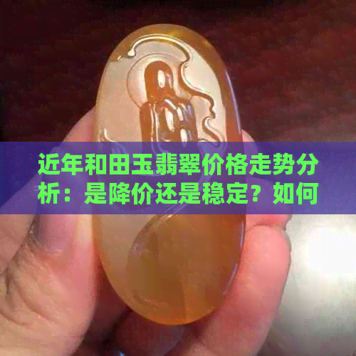 近年和田玉翡翠价格走势分析：是降价还是稳定？如何选购才能避免被坑？