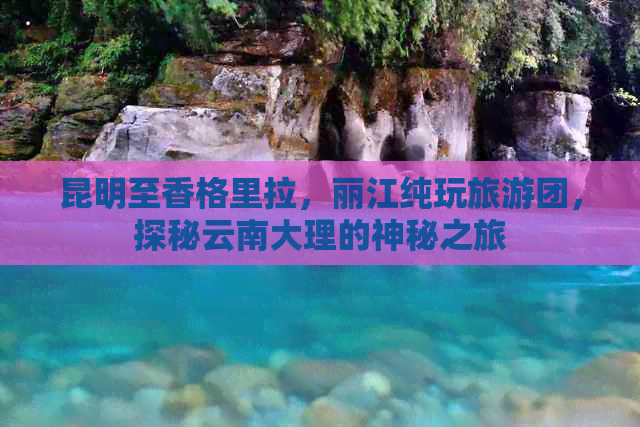 昆明至香格里拉，丽江纯玩旅游团，探秘云南大理的神秘之旅