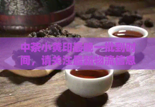 中茶小黄印最晚一批到时间，请关注最新物流信息。