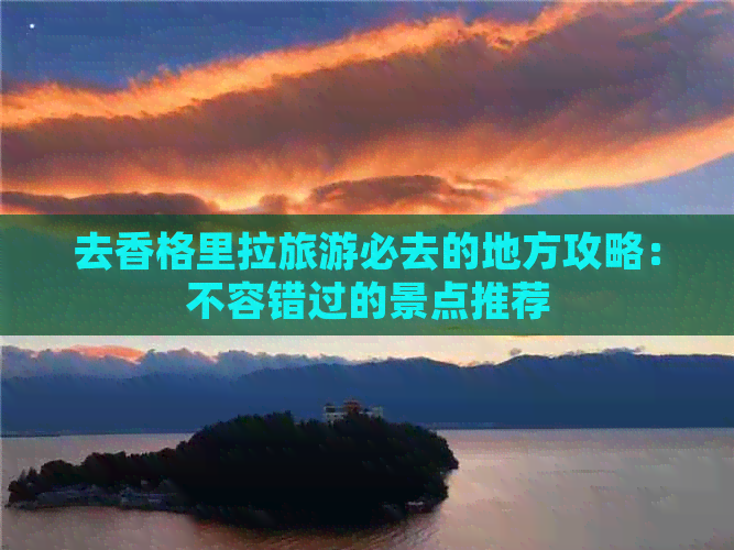 去香格里拉旅游必去的地方攻略：不容错过的景点推荐