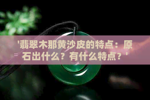 '翡翠木那黄沙皮的特点：原石出什么？有什么特点？'