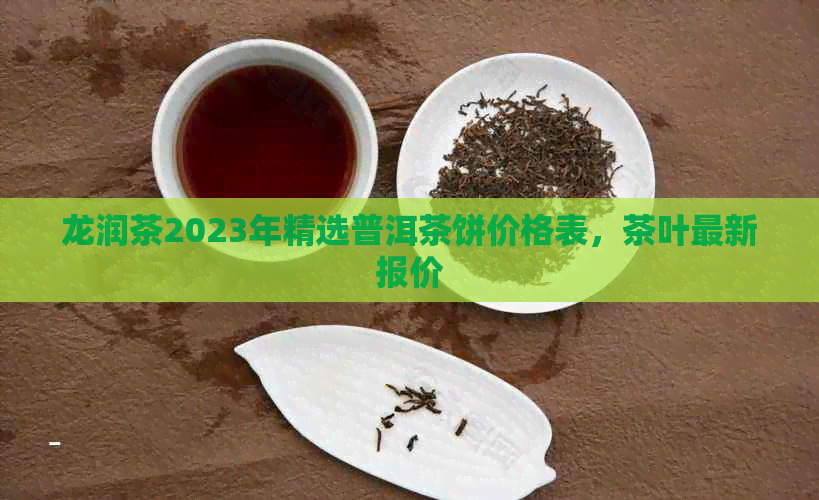 龙润茶2023年精选普洱茶饼价格表，茶叶最新报价