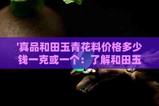 '真品和田玉青花料价格多少钱一克或一个：了解和田玉青花料市场价'