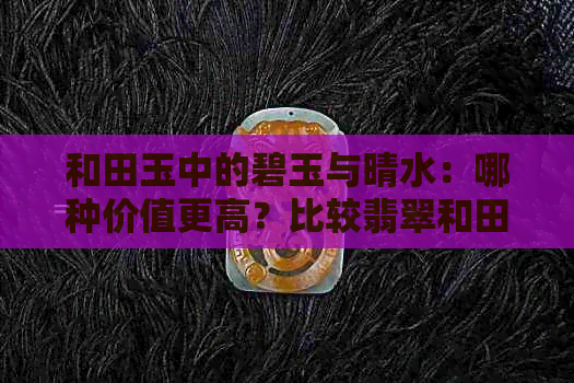 和田玉中的碧玉与晴水：哪种价值更高？比较翡翠和田玉的成本分析