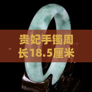 贵妃手镯周长18.5厘米：圈口大小、材质与款式选择全方位指南