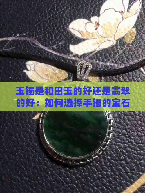 玉镯是和田玉的好还是翡翠的好：如何选择手镯的宝石？