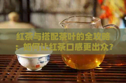 红茶与搭配茶叶的全攻略：如何让红茶口感更出众？