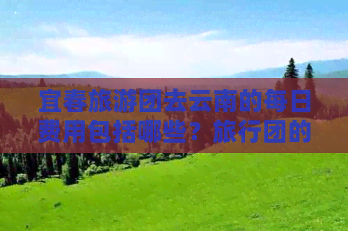 宜春旅游团去云南的每日费用包括哪些？旅行团的详细价格和行程介绍