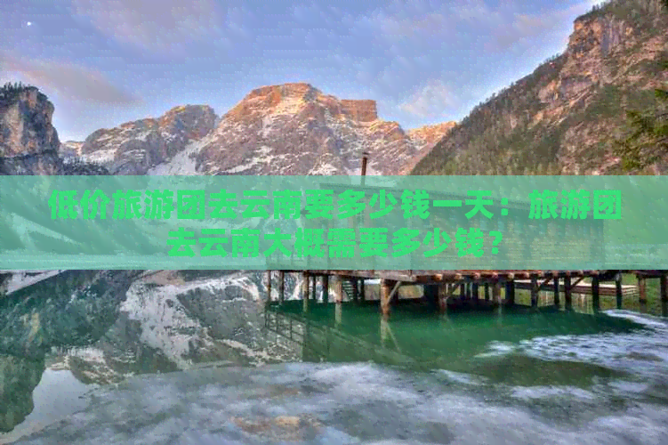 低价旅游团去云南要多少钱一天：旅游团去云南大概需要多少钱？