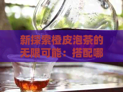 新探索橙皮泡茶的无限可能：搭配哪些茶叶能更大化发挥其独特风味？