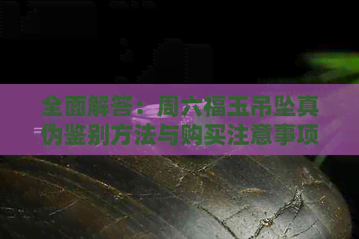 全面解答：周六福玉吊坠真伪鉴别方法与购买注意事项，确保您选购到正品！