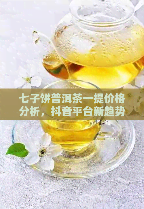 七子饼普洱茶一提价格分析，抖音平台新趋势探析