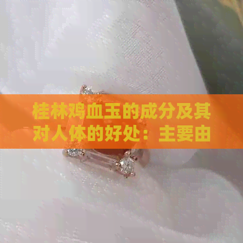 桂林鸡血玉的成分及其对人体的好处：主要由哪三种料组成？