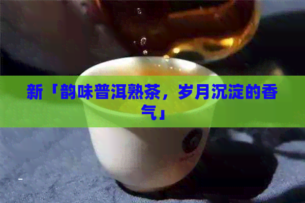 新「韵味普洱熟茶，岁月沉淀的香气」