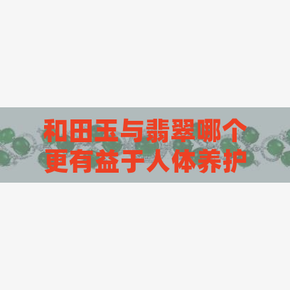 和田玉与翡翠哪个更有益于人体养护？探讨两者在身体健康方面的区别