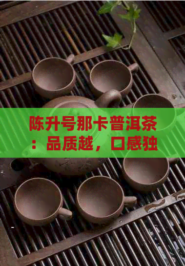 陈升号那卡普洱茶：品质越，口感独特，值得品鉴