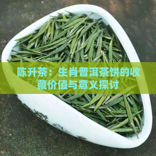 陈升茶：生肖普洱茶饼的收藏价值与意义探讨