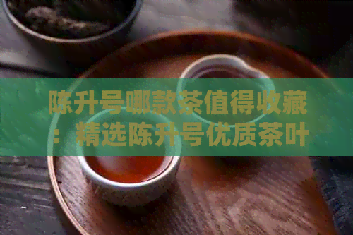 陈升号哪款茶值得收藏：精选陈升号优质茶叶，品味独特风味。