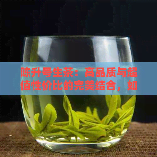 陈升号生茶：高品质与超值性价比的完美结合，如何选择适合自己的茶叶？