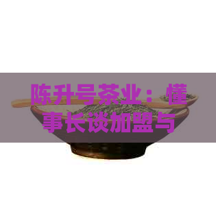 陈升号茶业：懂事长谈加盟与档次，产值引人关注