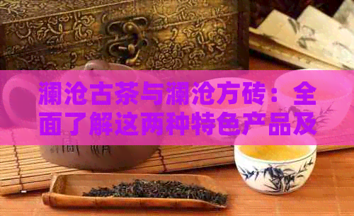 澜沧古茶与澜沧方砖：全面了解这两种特色产品及其制作工艺和用途