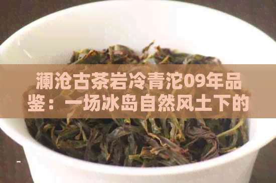 澜沧古茶岩冷青沱09年品鉴：一场冰岛自然风土下的普洱茶宴