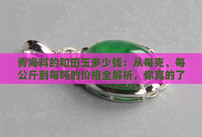 青海料的和田玉多少钱：从每克、每公斤到每吨的价格全解析，你真的了解吗？