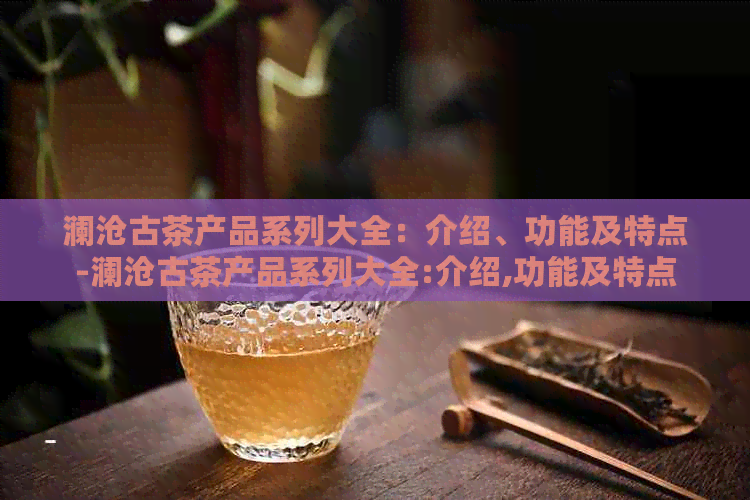 澜沧古茶产品系列大全：介绍、功能及特点-澜沧古茶产品系列大全:介绍,功能及特点