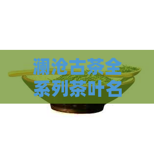 澜沧古茶全系列茶叶名称及简介：一款满足您口味需求的优质茶叶汇总