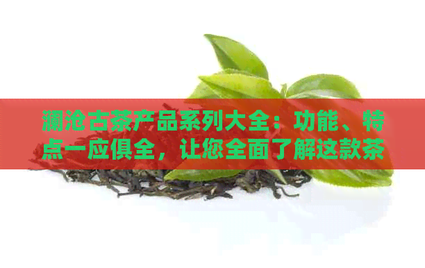 澜沧古茶产品系列大全：功能、特点一应俱全，让您全面了解这款茶叶的魅力。