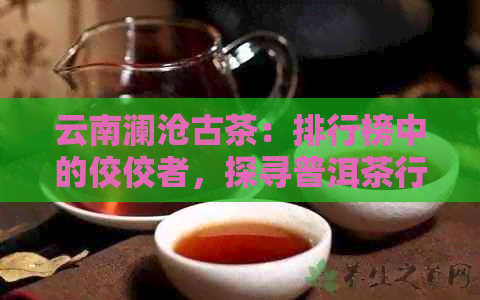 云南澜沧古茶：排行榜中的佼佼者，探寻普洱茶行业领军者