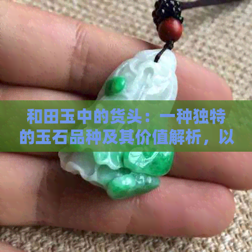 和田玉中的货头：一种独特的玉石品种及其价值解析，以及与翡翠的区别