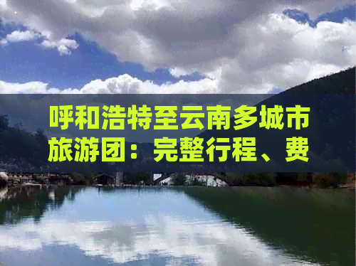 呼和浩特至云南多城市旅游团：完整行程、费用、景点及注意事项全解析