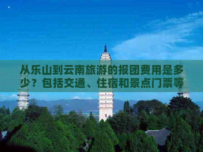 从乐山到云南旅游的报团费用是多少？包括交通、住宿和景点门票等全面信息！