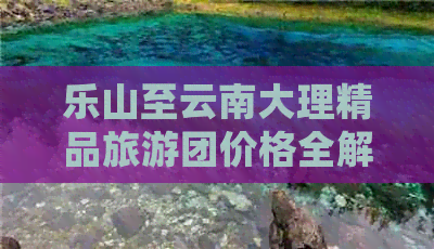 乐山至云南大理精品旅游团价格全解析及详细攻略