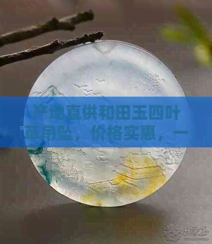 产地直供和田玉四叶草吊坠，价格实惠，一颗仅需多少？阿里批发促销等你来！