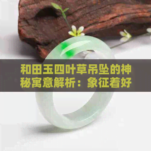 和田玉四叶草吊坠的神秘寓意解析：象征着好运与爱情的和谐之石