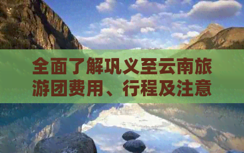 全面了解巩义至云南旅游团费用、行程及注意事项，让您的旅行更放心