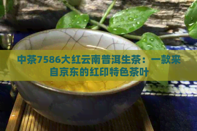 中茶7586大红云南普洱生茶：一款来自京东的红印特色茶叶