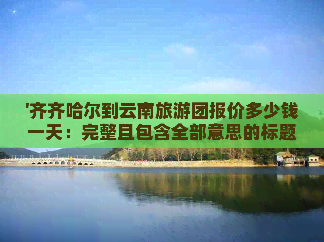 '齐齐哈尔到云南旅游团报价多少钱一天：完整且包含全部意思的标题'